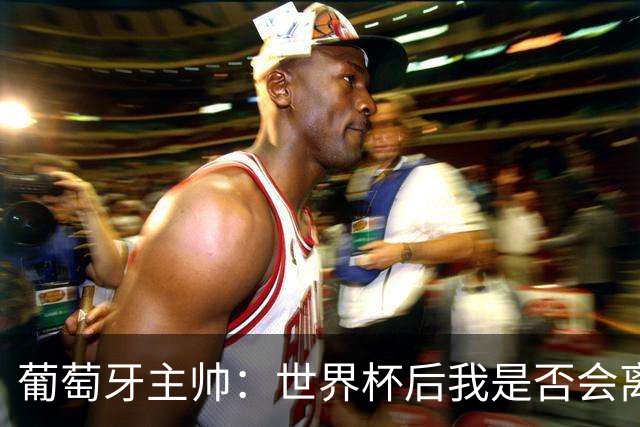 葡萄牙主帅：世界杯后我是否会离任？现在重要的是专注于世界杯